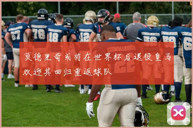 莫德里奇或将在世界杯后退役皇马欢迎其回归重返球队