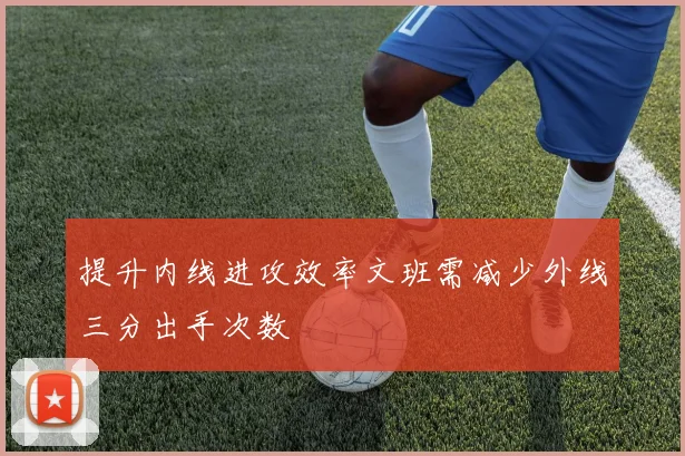 提升内线进攻效率文班需减少外线三分出手次数