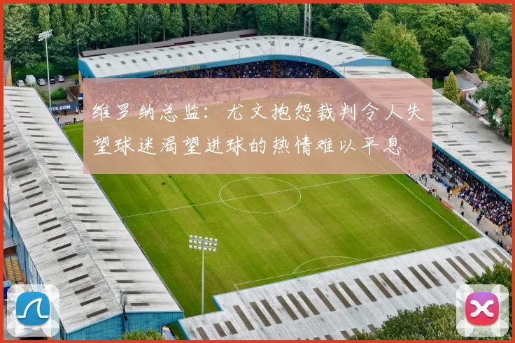 维罗纳总监：尤文抱怨裁判令人失望球迷渴望进球的热情难以平息