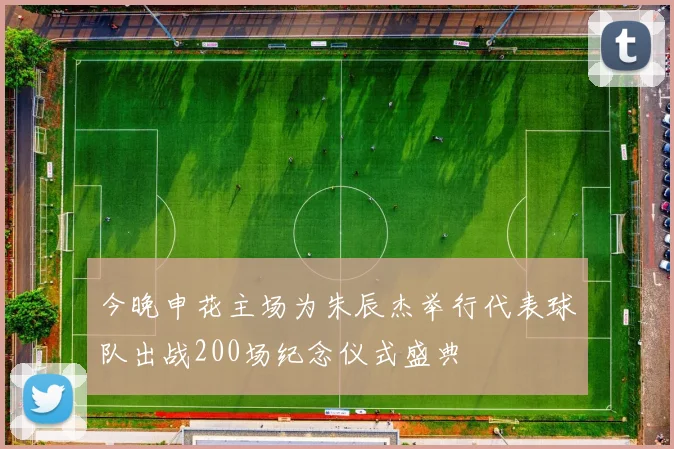 今晚申花主场为朱辰杰举行代表球队出战200场纪念仪式盛典