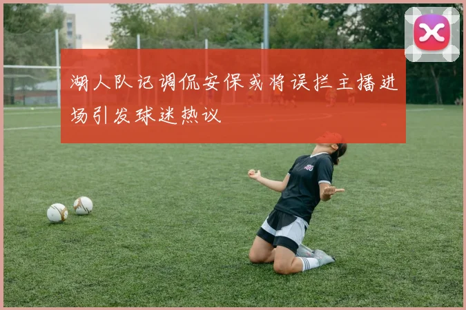 湖人队记调侃安保或将误拦主播进场引发球迷热议