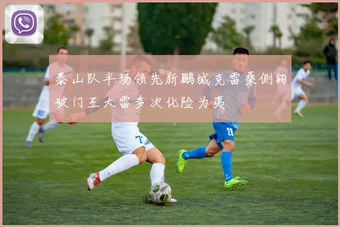 泰山队半场领先新鹏城克雷桑侧钩破门王大雷多次化险为夷