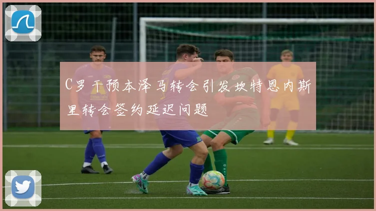 C罗干预本泽马转会引发坎特恩内斯里转会签约延迟问题