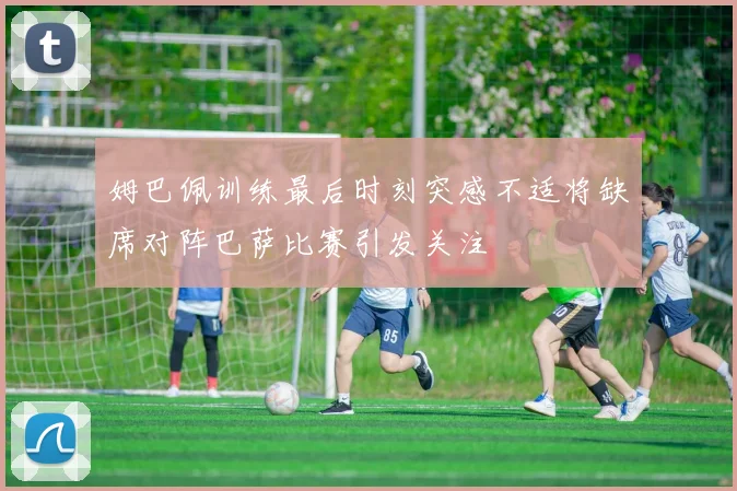 姆巴佩训练最后时刻突感不适将缺席对阵巴萨比赛引发关注
