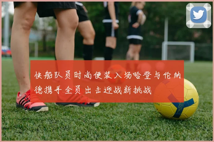 快船队员时尚便装入场哈登与伦纳德携手全员出击迎战新挑战