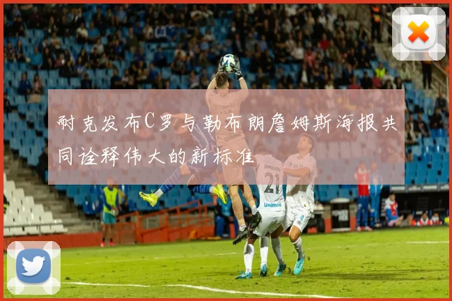 耐克发布C罗与勒布朗詹姆斯海报共同诠释伟大的新标准