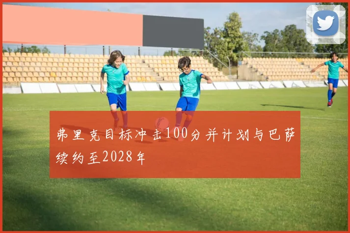 弗里克目标冲击100分并计划与巴萨续约至2028年